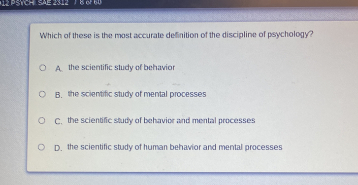 PSYCHI SAE 2312 of 60
Which of these is the most accurate definition of the discipline of psychology?
A. the scientific study of behavior
B、 the scientific study of mental processes
C、 the scientific study of behavior and mental processes
D、 the scientific study of human behavior and mental processes