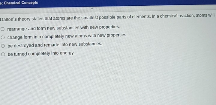 e: Chemical Concepts
Dalton's theory states that atoms are the smallest possible parts of elements. In a chemical reaction, atoms will
rearrange and form new substances with new properties.
change form into completely new atoms with new properties.
be destroyed and remade into new substances.
be turned completely into energy.