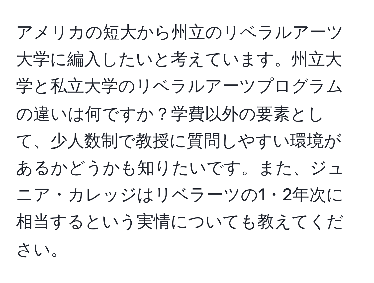 アメリカの短大から州立のリベラルアーツ大学に編入したいと考えています。州立大学と私立大学のリベラルアーツプログラムの違いは何ですか？学費以外の要素として、少人数制で教授に質問しやすい環境があるかどうかも知りたいです。また、ジュニア・カレッジはリベラーツの1・2年次に相当するという実情についても教えてください。