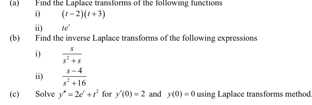 Find the Laplace transforms of the following functions 
i) (t-2)(t+3)
ii) te^t
(b) Find the inverse Laplace transforms of the following expressions 
i)  s/s^2+s 
ii)  (s-4)/s^2+16 
(c) Solve y''=2e^t+t^2 for y'(0)=2 and y(0)=0 using Laplace transforms method