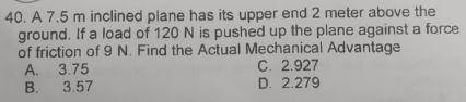 A 7.5 m inclined plane has its upper end 2 meter above the
ground. If a load of 120 N is pushed up the plane against a force
of friction of 9 N. Find the Actual Mechanical Advantage
A. 3.75 C. 2.927
B. 3.57 D. 2.279