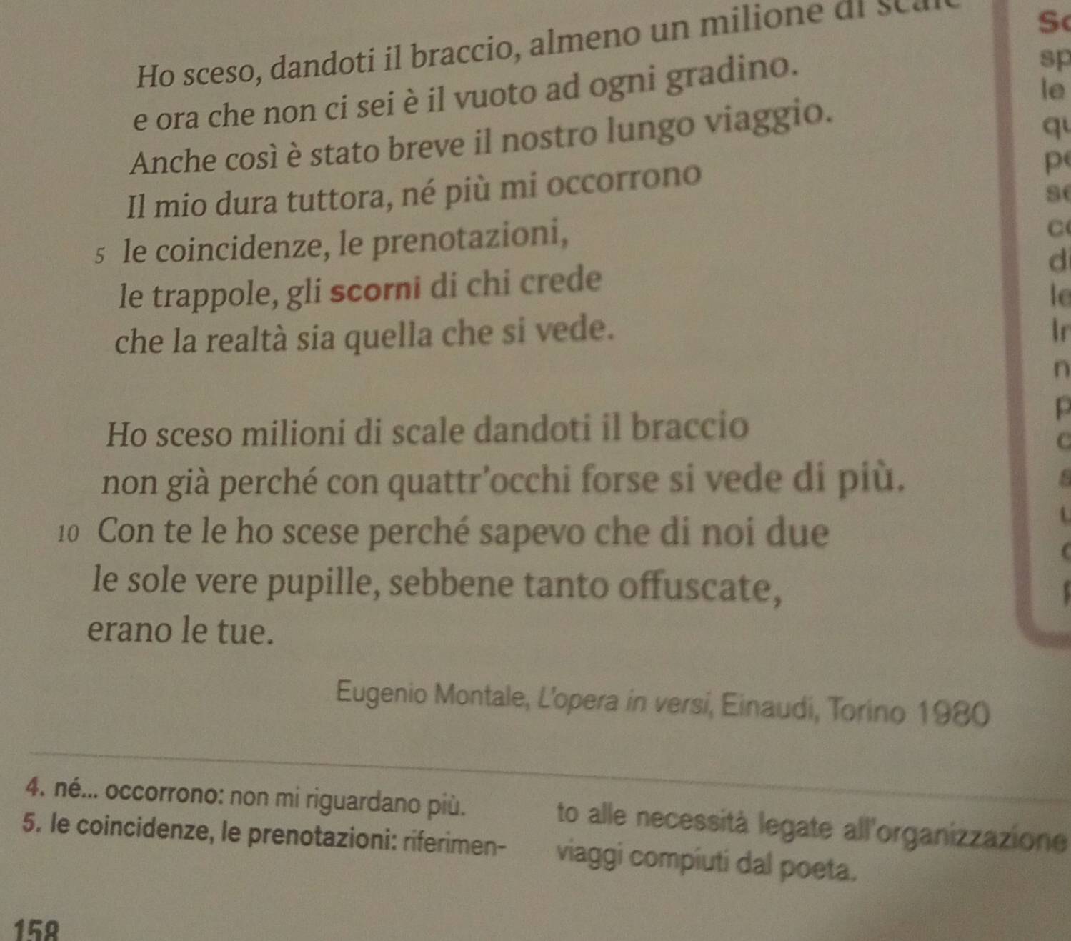 Ho sceso, dando ti bra cio almeno u ili ar 
Sc 
le 
e ora che non ci sei è il vuoto ad ogni gradino. 
sp 
Anche così è stato breve il nostro lungo viaggio. 
q 
Il mio dura tuttora, né più mi occorrono 
p( 
se 
s le coincidenze, le prenotazioni, 
C 
le trappole, gli scorni di chi crede d 
lo 
che la realtà sia quella che si vede. Ir 
n 
Ho sceso milioni di scale dandoti il braccio 
p 
C 
non già perché con quattr’occhi forse si vede di più. a 
10 Con te le ho scese perché sapevo che di noi due 
le sole vere pupille, sebbene tanto offuscate, 
erano le tue. 
Eugenio Montale, L’opera in versi, Einaudi, Torino 1980 
4. né... occorrono: non mi riguardano più. to alle necessità legate all'organizzazione 
5. le coincidenze, le prenotazioni: riferimen- viaggi compiuti dal poeta.
158