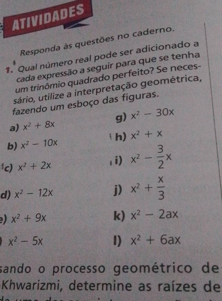 Responda às no caderno. 
1. Qual número real pode ser adicionado a 
cada expressão a seguir para que se tenha 
um trinômio quadrado perfeito? Se neces- 
sário, utilize a interpretação geométrica, 
fazendo um esboço das figuras. 
g) 
a) x^2+8x x^2-30x
h) x^2+x
b) x^2-10x
c) x^2+2x
1i) x^2- 3/2 x
d) x^2-12x j) x^2+ x/3 
) x^2+9x
k) x^2-2ax
x^2-5x
I) x^2+6ax
sando o processo geométrico de 
+Khwarizmi, determine as raízes de