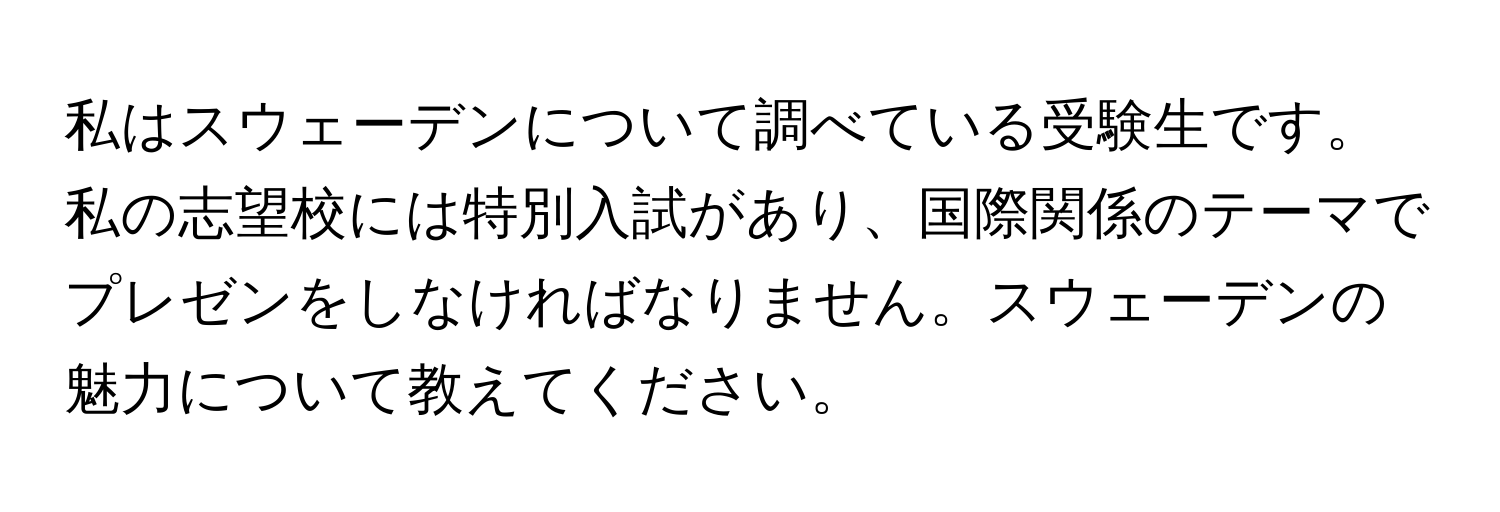 私はスウェーデンについて調べている受験生です。私の志望校には特別入試があり、国際関係のテーマでプレゼンをしなければなりません。スウェーデンの魅力について教えてください。