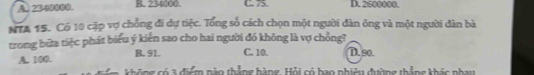 A 23 - . B. 234000. C. 75. D. 2600000.
NTA 15. Có 10 cặp vợ chỗng đi dự tiệc. Tổng số cách chọn một người dàn ông và một người dàn bà
trong bữa tiệc phát biểu ý kiến sao cho hai người đó không là vợ chồng?
A. 100. B. 91.
C. 10. D. 90.
t áng có 3 điểm nào thẳng hàng. Hỏi có bao phiêu đường thẳng khác nhay