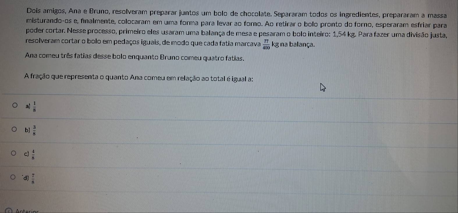 Dois amigos, Ana e Bruno, resolveram preparar juntos um bolo de chocolate. Separaram todos os ingredientes, prepararam a massa
misturando-os e, finalmente, colocaram em uma forma para levar ao forno. Ao retirar o bolo pronto do forno, esperaram esfriar para
poder cortar. Nesse processo, primeiro eles usaram uma balança de mesa e pesaram o bolo inteiro: 1,54 kg. Para fazer uma divisão justa,
resolveram cortar o bolo em pedaços iguais, de modo que cada fatia marcava  77/400 kg na balança.
Ana comeu três fatias desse bolo enquanto Bruno comeu quatro fatias.
A fração que representa o quanto Ana comeu em relação ao total é igual a:
a)  1/8 
b)  3/8 
c)  4/8 
d)  7/8 
Anterian