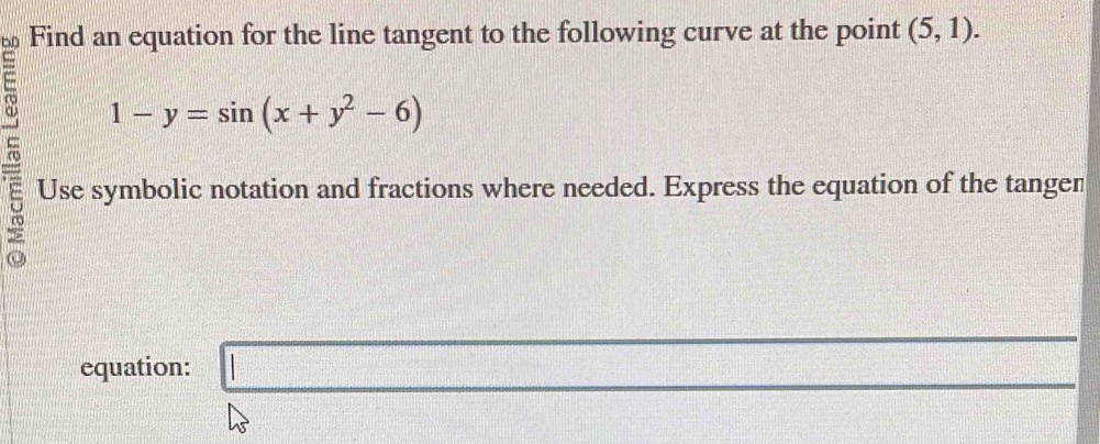 Find an equation for the line tangent to the following curve at the point (5,1). 
= 1-y=sin (x+y^2-6)
5 Use symbolic notation and fractions where needed. Express the equation of the tangen 
equation: