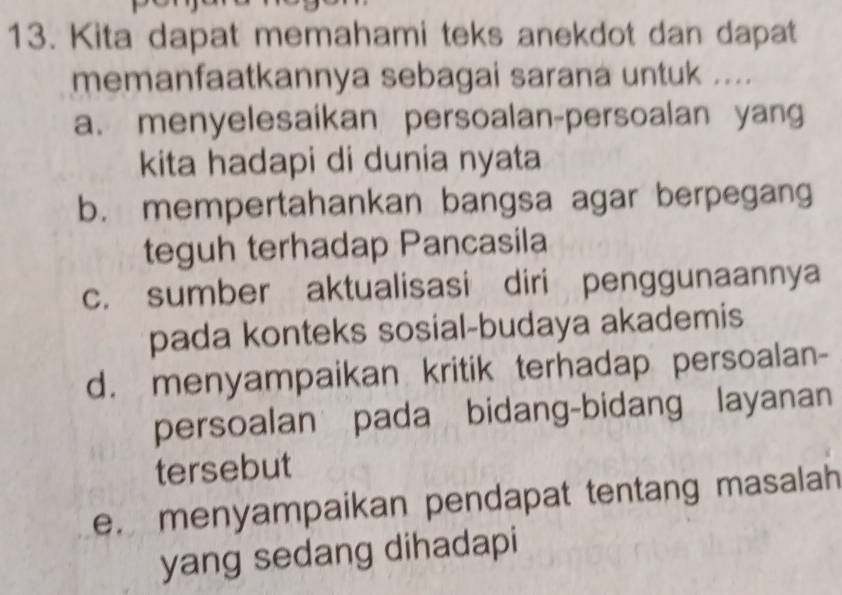 Kita dapat memahami teks anekdot dan dapat
memanfaatkannya sebagai sarana untuk ....
a. menyelesaikan persoalan-persoalan yang
kita hadapi di dunia nyata
b. mempertahankan bangsa agar berpegang
teguh terhadap Pancasila
c. sumber aktualisasi diri penggunaannya
pada konteks sosial-budaya akademis
d. menyampaikan kritik terhadap persoalan-
persoalan pada bidang-bidang layanan
tersebut
e. menyampaikan pendapat tentang masalah
yang sedang dihadapi