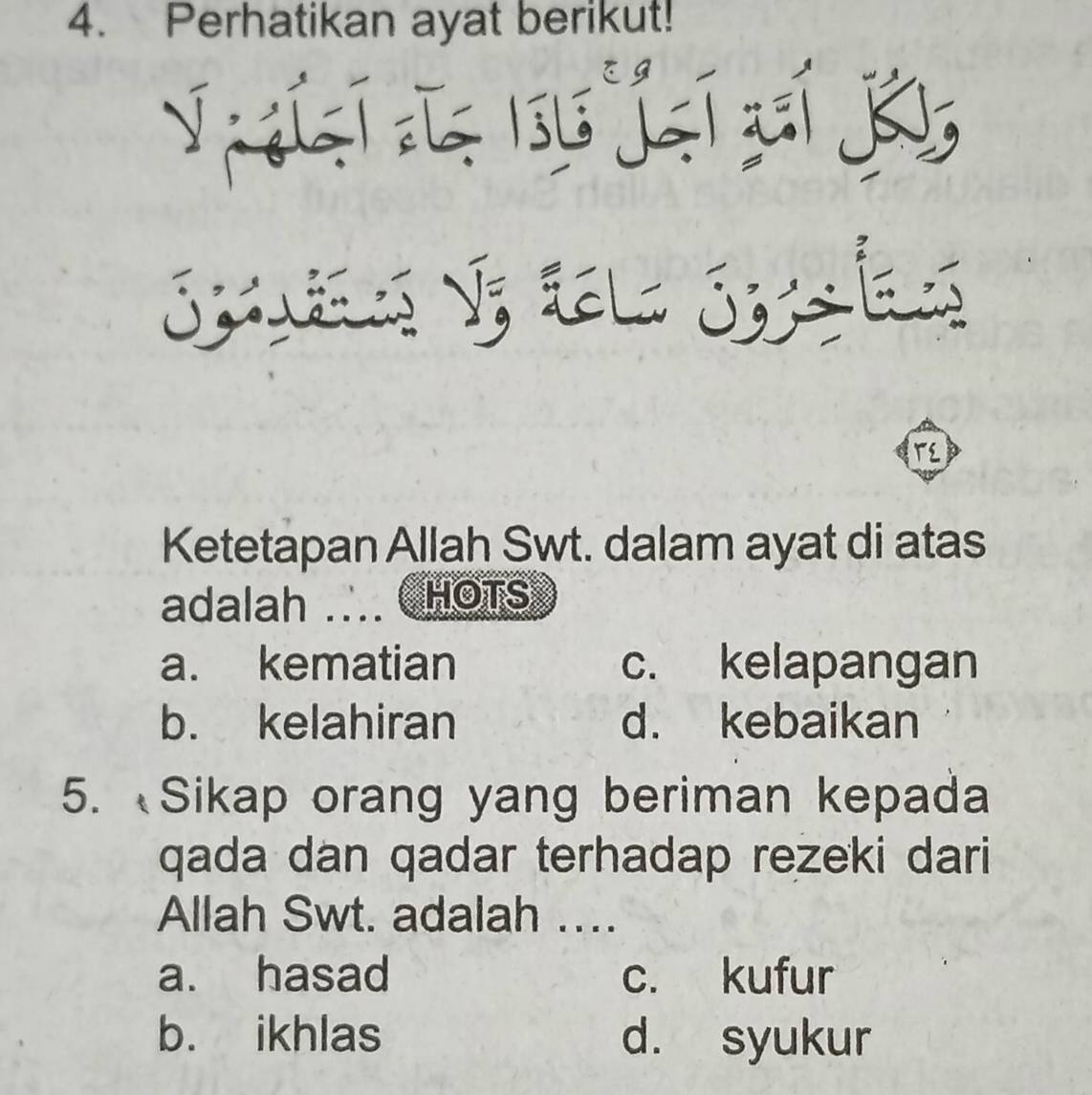 Perhatikan ayat berikut!
L su jqí cí K
Spuies V; tela Syla
T
Ketetapan Allah Swt. dalam ayat di atas
adalah .HOTS
a. kematian c. kelapangan
b. kelahiran d. kebaikan
5. Sikap orang yang beriman kepada
qada dan qadar terhadap rezeki dari
Allah Swt. adalah ….
a. hasad c. kufur
b. ikhlas d. syukur