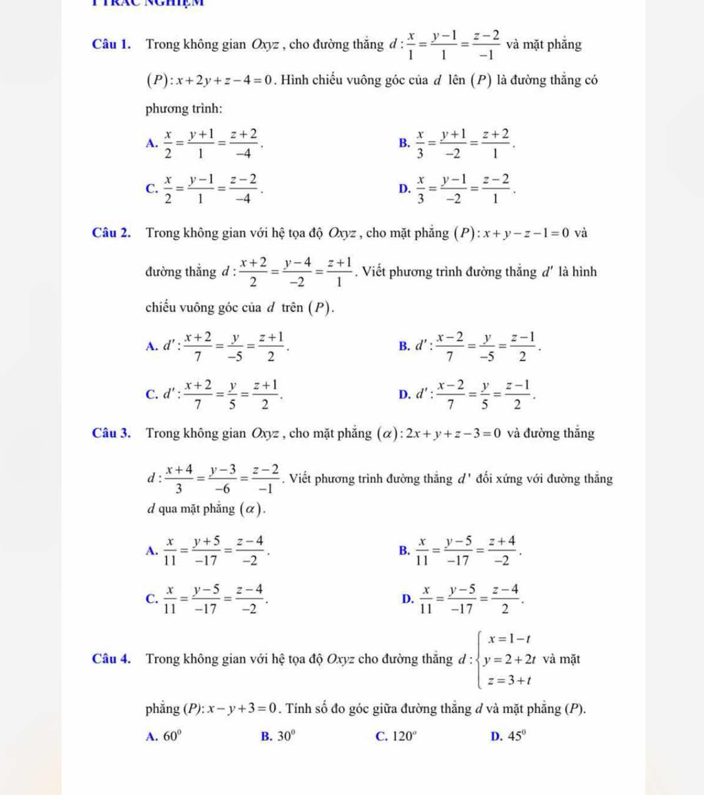 Trong không gian Oxyz , cho đường thắng đ :  x/1 = (y-1)/1 = (z-2)/-1  và mặt phắng
( F ):x+2y+z-4=0. Hình chiếu vuông góc của đ lên (P) là đường thắng có
phương trình:
A.  x/2 = (y+1)/1 = (z+2)/-4 .  x/3 = (y+1)/-2 = (z+2)/1 .
B.
C.  x/2 = (y-1)/1 = (z-2)/-4 .  x/3 = (y-1)/-2 = (z-2)/1 .
D.
Câu 2. Trong không gian với hệ tọa độ Oxyz , cho mặt phẳng (P): x+y-z-1=0 và
đường thẳng d :  (x+2)/2 = (y-4)/-2 = (z+1)/1 . Viết phương trình đường thắng d' là hình
chiếu vuông góc của d trhat en(P).
A. d': (x+2)/7 = y/-5 = (z+1)/2 . d': (x-2)/7 = y/-5 = (z-1)/2 .
B.
C. d': (x+2)/7 = y/5 = (z+1)/2 . d': (x-2)/7 = y/5 = (z-1)/2 .
D.
Câu 3. Trong không gian Oxyz , cho mặt phẳng (α): 2x+y+z-3=0 và đường thắng
d :  (x+4)/3 = (y-3)/-6 = (z-2)/-1 . Viết phương trình đường thắng d' đối xứng với đường thẳng
d qua mặt phẳng (α).
A.  x/11 = (y+5)/-17 = (z-4)/-2 .  x/11 = (y-5)/-17 = (z+4)/-2 .
B.
C.  x/11 = (y-5)/-17 = (z-4)/-2 .  x/11 = (y-5)/-17 = (z-4)/2 .
D.
Câu 4. Trong không gian với hệ tọa độ Oxyz cho đường thắng d:beginarrayl x=1-t y=2+2t z=3+tendarray. và mặt
phẳng (P): x-y+3=0. Tính số đo góc giữa đường thắng d và mặt phẳng (P).
A. 60° B. 30° C. 120° D. 45°