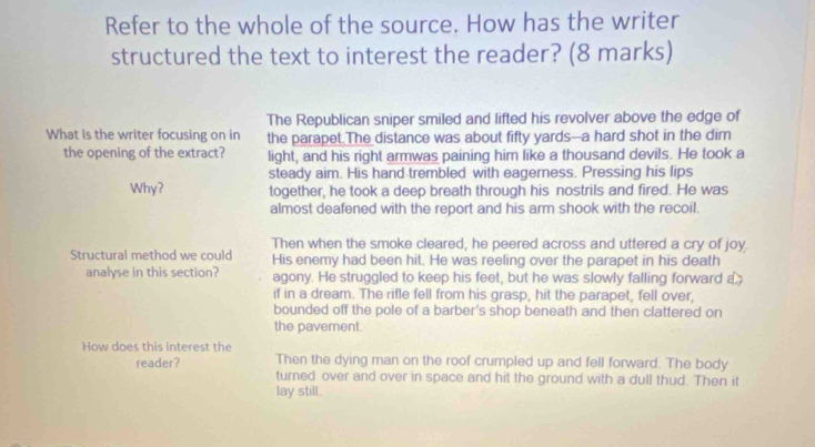 Refer to the whole of the source. How has the writer
structured the text to interest the reader? (8 marks)
The Republican sniper smiled and lifted his revolver above the edge of
What is the writer focusing on in the parapet The distance was about fifty yards--a hard shot in the dim
the opening of the extract? light, and his right armwas paining him like a thousand devils. He took a
steady aim. His hand trembled with eagerness. Pressing his lips
Why? together, he took a deep breath through his nostrils and fired. He was
almost deafened with the report and his arm shook with the recoil.
Then when the smoke cleared, he peered across and uttered a cry of joy.
Structural method we could His enemy had been hit. He was reeling over the parapet in his death
analyse in this section? agony. He struggled to keep his feet, but he was slowly falling forward a
if in a dream. The rifle fell from his grasp, hit the parapet, fell over,
bounded off the pole of a barber's shop beneath and then clattered on
the pavement.
How does this interest the Then the dying man on the roof crumpled up and fell forward. The body
reader?
turned over and over in space and hit the ground with a dull thud. Then it
lay still.