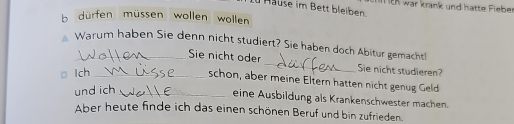 Hause im Bett bleiben. I EK war krank und hatte Fieber 
b dürfen müssen wollen wollen 
Warum haben Sie denn nicht studiert? Sie haben doch Abitur gemacht! 
Sie nicht oder _Sie nicht studieren? 
□ Ich_ 
schon, aber meine Eltern hatten nicht genug Geld 
und ich_ 
eine Ausbildung als Krankenschwester machen. 
Aber heute finde ich das einen schönen Beruf und bin zufrieden.