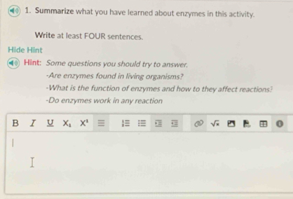 Summarize what you have learned about enzymes in this activity. 
Write at least FOUR sentences. 
Hide Hint 
Hint: Some questions you should try to answer. 
-Are enzymes found in living organisms? 
-What is the function of enzymes and how to they affect reactions? 
-Do enzymes work in any reaction 
B I U X_1 X^1 = sqrt(x)