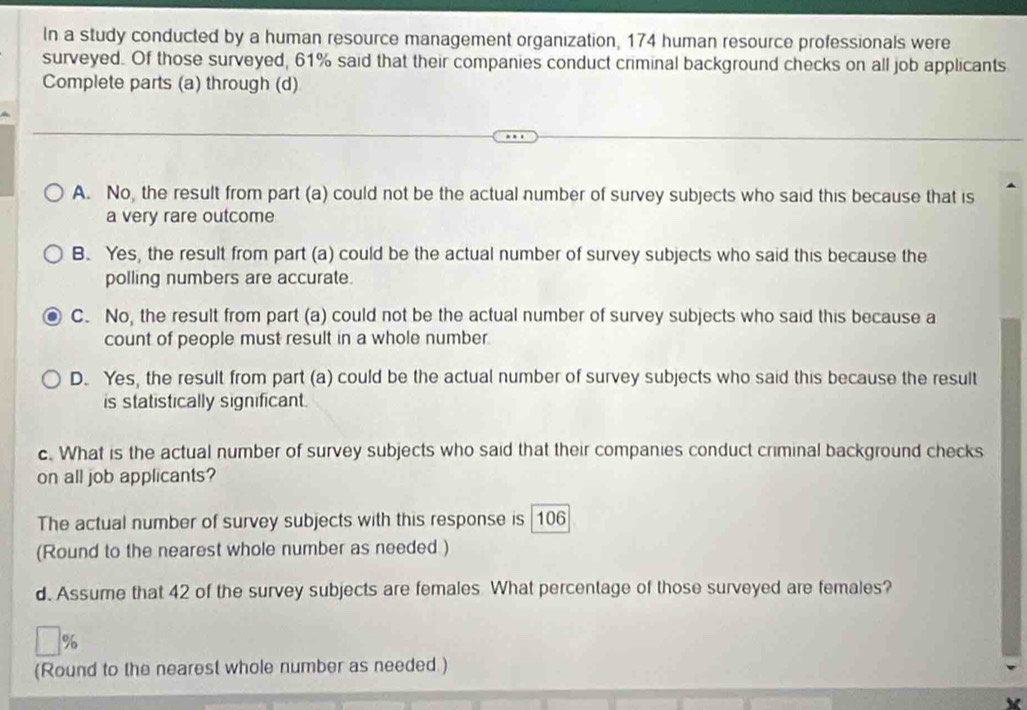 In a study conducted by a human resource management organization, 174 human resource professionals were
surveyed. Of those surveyed, 61% said that their companies conduct criminal background checks on all job applicants
Complete parts (a) through (d)
A. No, the result from part (a) could not be the actual number of survey subjects who said this because that is
a very rare outcome
B. Yes, the result from part (a) could be the actual number of survey subjects who said this because the
polling numbers are accurate.
C. No, the result from part (a) could not be the actual number of survey subjects who said this because a
count of people must result in a whole number.
D. Yes, the result from part (a) could be the actual number of survey subjects who said this because the result
is statistically significant.
c. What is the actual number of survey subjects who said that their companies conduct criminal background checks
on all job applicants?
The actual number of survey subjects with this response is 106
(Round to the nearest whole number as needed )
d. Assume that 42 of the survey subjects are females What percentage of those surveyed are females?
%
(Round to the nearest whole number as needed )