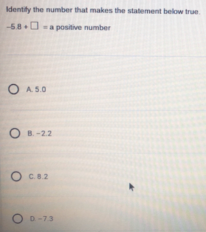 Identify the number that makes the statement below true.
-5.8+□ =a positive number
A. 5.0
B. -2.2
C. 8.2
D. - 7.3