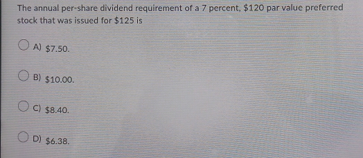 The annual per-share dividend requirement of a 7 percent, $120 par value preferred
stock that was issued for $125 is
A) $7.50.
B) $10.00.
C) $8.40.
D) $6.38.