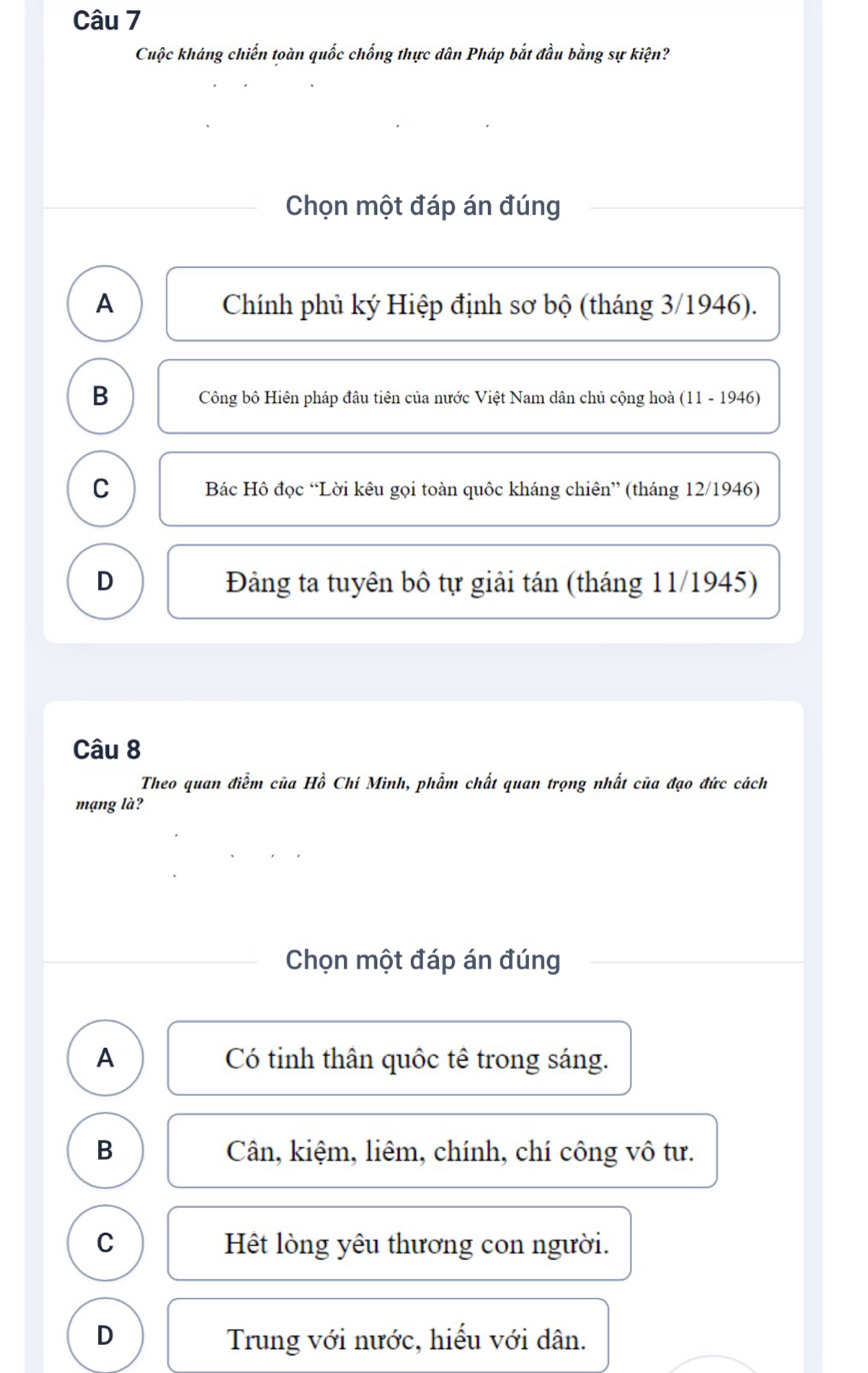 Cuộc kháng chiến toàn quốc chống thực dân Pháp bắt đầu bằng sự kiện?
Chọn một đáp án đúng
A Chính phủ ký Hiệp định sơ bộ (tháng 3/1946).
B Công bộ Hiên pháp đâu tiên của nước Việt Nam dân chủ cộng hoà (11 - 1946)
C Bác Hô đọc “Lời kêu gọi toàn quốc kháng chiên” (tháng 12/1946)
D Đảng ta tuyên bộ tự giải tán (tháng 11/1945)
Câu 8
Theo quan điễm của Hồ Chí Minh, phẩm chất quan trọng nhất của đạo đức cách
mạng là?
Chọn một đáp án đúng
A Có tinh thân quốc tê trong sáng.
B Cân, kiệm, liêm, chính, chí công vô tư.
C Hệt lòng yêu thương con người.
D Trung với nước, hiểu với dân.