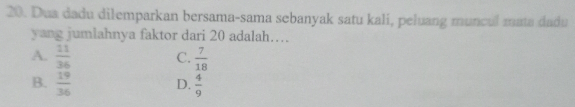 Dua dadu dilemparkan bersama-sama sebanyak satu kali, peluang muncul mata dadu
yang jumlahnya faktor dari 20 adalah….
A.  11/36   7/18 
C.
B.  19/36   4/9 
D.