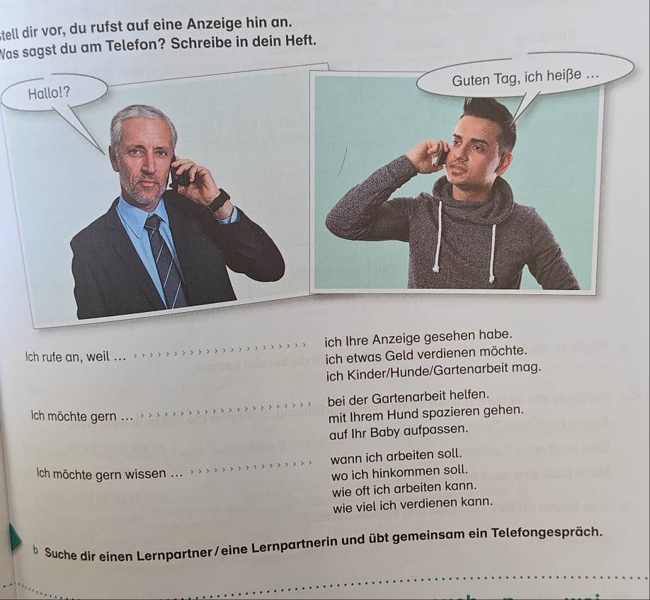 Stell dir vor, du rufst auf eine Anzeige hin an.
Was sagst du am Telefon? Schreibe in dein Heft.
Hallo!?
ich Ihre Anzeige gesehen habe.
Ich rufe an, weil _
ich etwas Geld verdienen möchte.
ich Kinder/Hunde/Gartenarbeit mag.
bei der Gartenarbeit helfen.
Ich möchte gern ...
mit Ihrem Hund spazieren gehen.
auf Ihr Baby aufpassen.
wann ich arbeiten soll.
Ich möchte gern wissen ...
wo ich hinkommen soll.
wie oft ich arbeiten kann.
wie viel ich verdienen kann.
b Suche dir einen Lernpartner/eine Lernpartnerin und übt gemeinsam ein Telefongespräch.