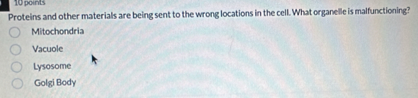 Proteins and other materials are being sent to the wrong locations in the cell. What organelle is malfunctioning?
Mitochondria
Vacuole
Lysosome
Golgi Body