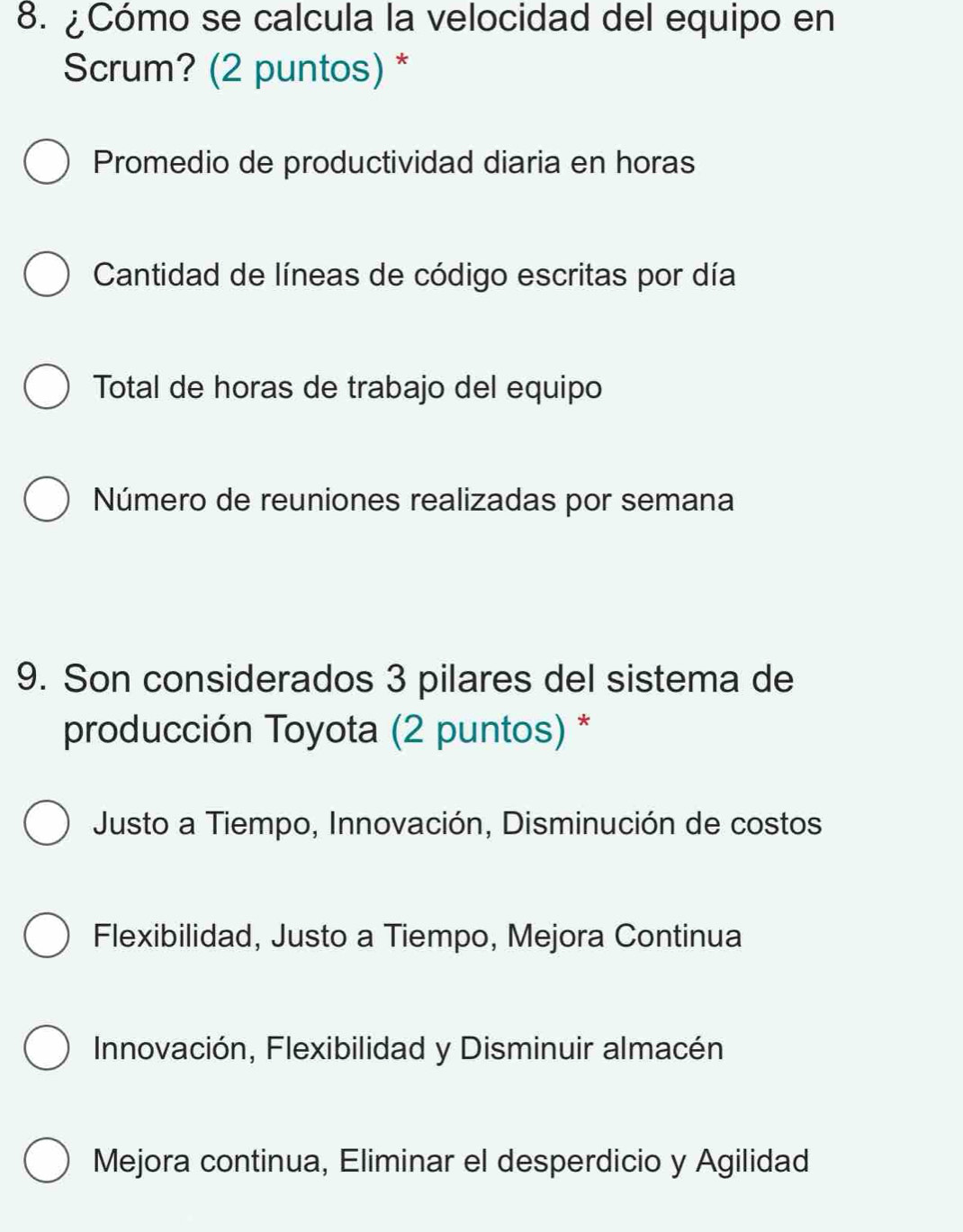 ¿Cómo se calcula la velocidad del equipo en
Scrum? (2 puntos) *
Promedio de productividad diaria en horas
Cantidad de líneas de código escritas por día
Total de horas de trabajo del equipo
Número de reuniones realizadas por semana
9. Son considerados 3 pilares del sistema de
producción Toyota (2 puntos) *
Justo a Tiempo, Innovación, Disminución de costos
Flexibilidad, Justo a Tiempo, Mejora Continua
Innovación, Flexibilidad y Disminuir almacén
Mejora continua, Eliminar el desperdicio y Agilidad