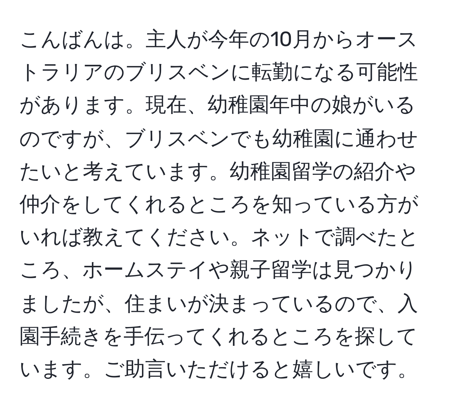 こんばんは。主人が今年の10月からオーストラリアのブリスベンに転勤になる可能性があります。現在、幼稚園年中の娘がいるのですが、ブリスベンでも幼稚園に通わせたいと考えています。幼稚園留学の紹介や仲介をしてくれるところを知っている方がいれば教えてください。ネットで調べたところ、ホームステイや親子留学は見つかりましたが、住まいが決まっているので、入園手続きを手伝ってくれるところを探しています。ご助言いただけると嬉しいです。