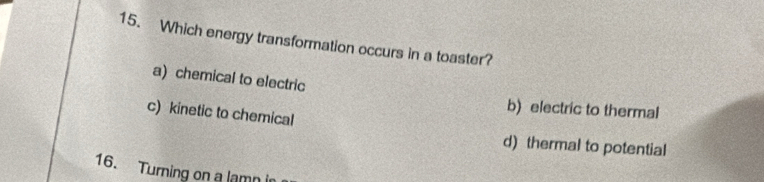 Which energy transformation occurs in a toaster?
a) chemical to electric
b) electric to thermal
c) kinetic to chemical
d) thermal to potential
16. Turning on a lamni