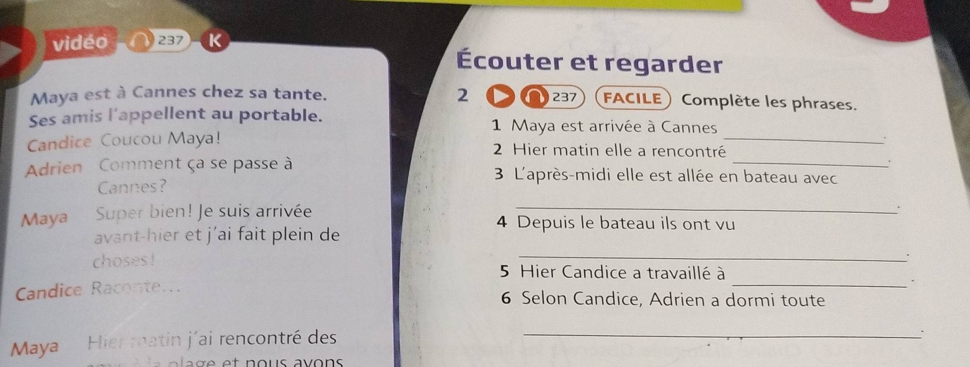 vidéo 237 K 
Écouter et regarder 
Maya est à Cannes chez sa tante. 2 237 FACILE Complète les phrases. 
Ses amis l’appellent au portable. 
1 Maya est arrivée à Cannes 
Candice Coucou Maya! 2 Hier matin elle a rencontré_ 
Adrien Comment ça se passe à 
_ 
. 
3 L'après-midi elle est allée en bateau avec 
Cannes? 
Maya Super bien! Je suis arrivée 
_ 
. 
4 Depuis le bateau ils ont vu 
avant-hier et j’ai fait plein de 
choses ! 
_ 
5 Hier Candice a travaillé à 
Candice Raconte.. 
_. 
6 Selon Candice, Adrien a dormi toute 
Maya Hier matin j'ai rencontré des 
_ 
. 
C a a e et n ous avons