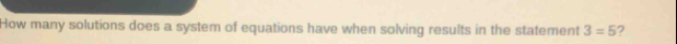 How many solutions does a system of equations have when solving results in the statement 3=5 ?