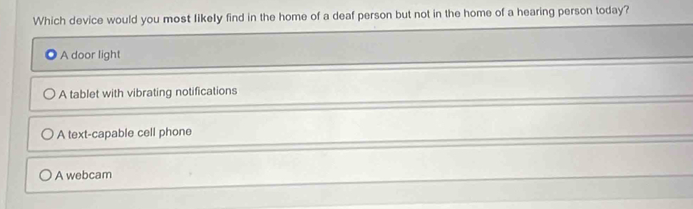 Which device would you most likely find in the home of a deaf person but not in the home of a hearing person today?
A door light
A tablet with vibrating notifications
A text-capable cell phone
A webcam