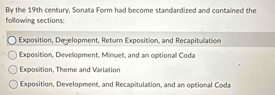 By the 19th century, Sonata Form had become standardized and contained the
following sections:
Exposition, De elopment, Return Exposition, and Recapitulation
Exposition, Development, Minuet, and an optional Coda
Exposition, Theme and Variation
Exposition, Development, and Recapitulation, and an optional Coda