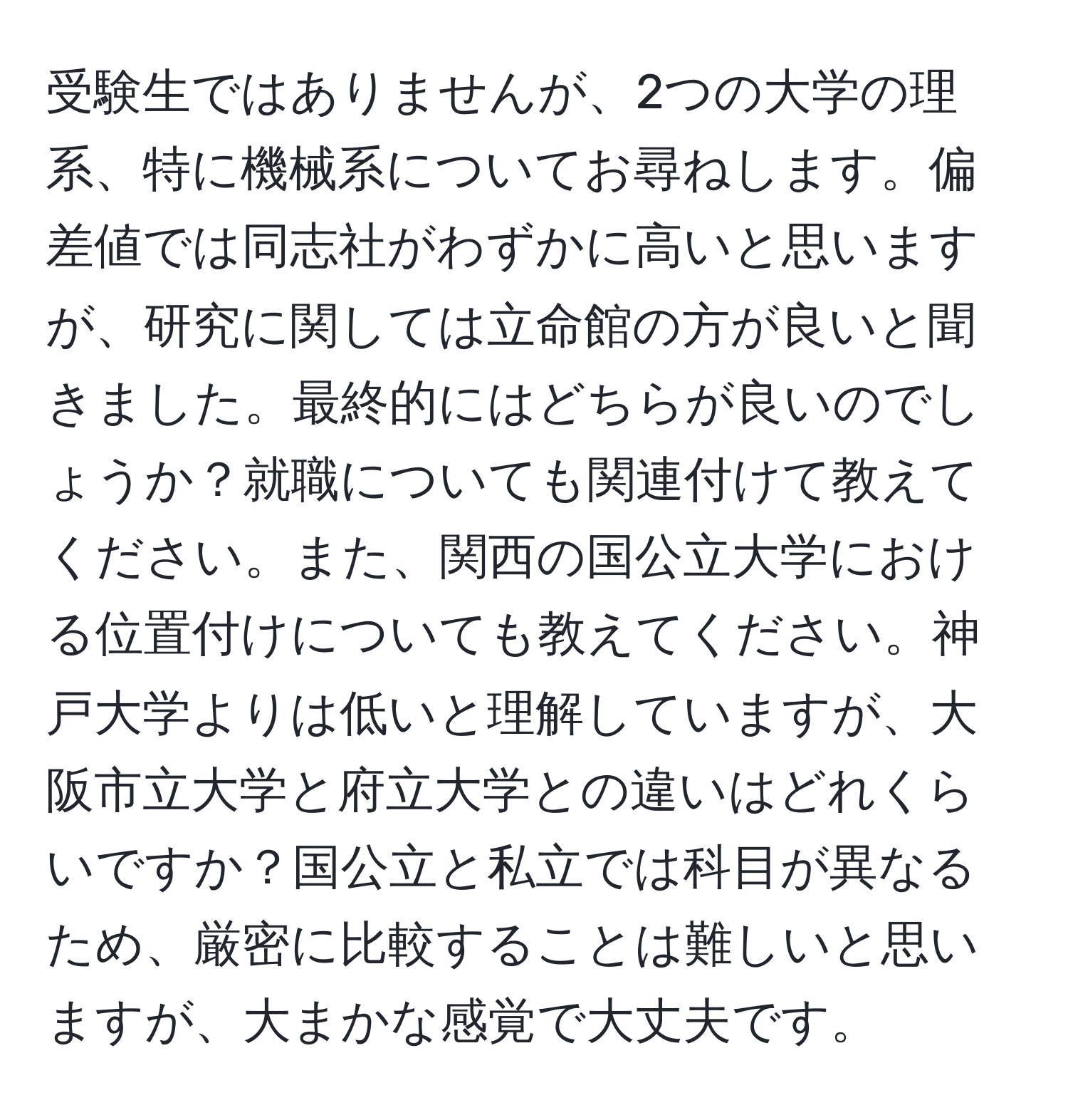 受験生ではありませんが、2つの大学の理系、特に機械系についてお尋ねします。偏差値では同志社がわずかに高いと思いますが、研究に関しては立命館の方が良いと聞きました。最終的にはどちらが良いのでしょうか？就職についても関連付けて教えてください。また、関西の国公立大学における位置付けについても教えてください。神戸大学よりは低いと理解していますが、大阪市立大学と府立大学との違いはどれくらいですか？国公立と私立では科目が異なるため、厳密に比較することは難しいと思いますが、大まかな感覚で大丈夫です。