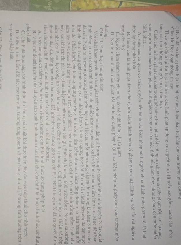 D. A đã sử dụng pháp luật khi bị áp dụng biện pháp tư pháp đưa vào trường giáo dường
* Câu 10: Đọc đoạn thông tin sau:
Theo qui định tại Bộ luật Hình sự, các hình phạt áp dụng với người dưới 18 tuổi bao gồm: cảnh cáo, phạt
tiển, cải tạo không giam giữ, tù có thời hạn
Cảnh cáo là hình phạt nhẹ nhất trong hệ thống hình phạt đổi với người chưa thành niên phạm tội, chi áp dụng
cho người chưa thành niên phạm tội ít nghiêm trọng và có nhiêu tình tiết giám nhẹ, nhưng chưa đến mức miễn
hinh phạt. . .
A. Việc các cơ quan có thẩm quyền tiến hành các biện pháp xứ lí người chưa thành niên phạm tội là hình
thức áp dụng pháp luật.
B. Cảnh cáo là hình phạt dành cho người chưa thành niên vi phạm phạm luật Hình sự với lỗi rất nghiêm
trọng do cô ý
C. Người chưa thành niên phạm tội do vô ý thi không bị tù giam
D. Người chưa thành niên phạm tội chỉ bị áp dụng pháp luật theo biện pháp tư pháp đưa vào trường giáo
dưỡng.
Câu 11: Đọc đoạn thông tin sau:
Với khát khao quyết tâm làm giàu trên chính mành đất quê hương, chị P- thanh niên trẻ ở huyện X đã quyết
định đăng kí kinh doanh mô hình doanh nghiệp nhỏ chuyên sân xuất và kinh doanh nấm linh chi. Mục tiêu ban
đầu chị P đặt ra là mở một xưởng nằm trên diện tích 1hecta, mỗi năm cung cấp ra thị trường khoảng 8 tấn nắm
linh chi khô. Trong quá trình trồng nấm nhờ nỗ lực và không ngừng học hỏi đổi mới kĩ thuật nên chị đã đạt mục
tiêu đó. Phần khởi, chị không ngừng mở rộng thị trường, tìm kiếm đầu ra, nhằm tăng doanh số bản hàng mỗi
năm lên 20% đếcó thể tăng lợi nhuận 10% mỗi năm. Theo tính toán của chị P, từ mô hình trồng nằm Linh chỉ
này, sau khi trừ chỉ phí, tồng thu nhập mỗi năm đem về cho gia đình chị khoảng 600 triệu đồng. Ngoài ra xưởng
nằm nhà chị P còn tạo công ăn việc làm cho 130 lao động ở địa phương. Chị tích cực ùng hộ từ thiện và nộp
thuế rất đây đủ, đúng hạn cho nhà nước. Đế ghi nhận sự đóng góp của chị P, UBND huyện X đã ra quyết định
khen thưởng chị P- một điễn hình sản xuất giỏi sinh ra từ địa phương.
A. Việc cơ quan có thầm quyền tiển hành khen thưởng chị P là hình thức áp dụng pháp luật.
B. Việc mở doanh nghiệp nhỏ chuyên sản xuất kinh doanh nằm linh chi của chị P là thuộc hình thức sử dụng
pháp luật.
C. Chị P đã thực hiện tốt hình thức thi hành pháp luật khi thực hiện đầy đủ việc nộp thuế cho nhà nước
D. Việc tự tim kiếm đổi tác, mở rộng thị trường tăng doanh số bán hàng như chị P trong tình huồng trên h
vi phạm pháp luật.
1 :  D  o e đoạn thông tin   ca u