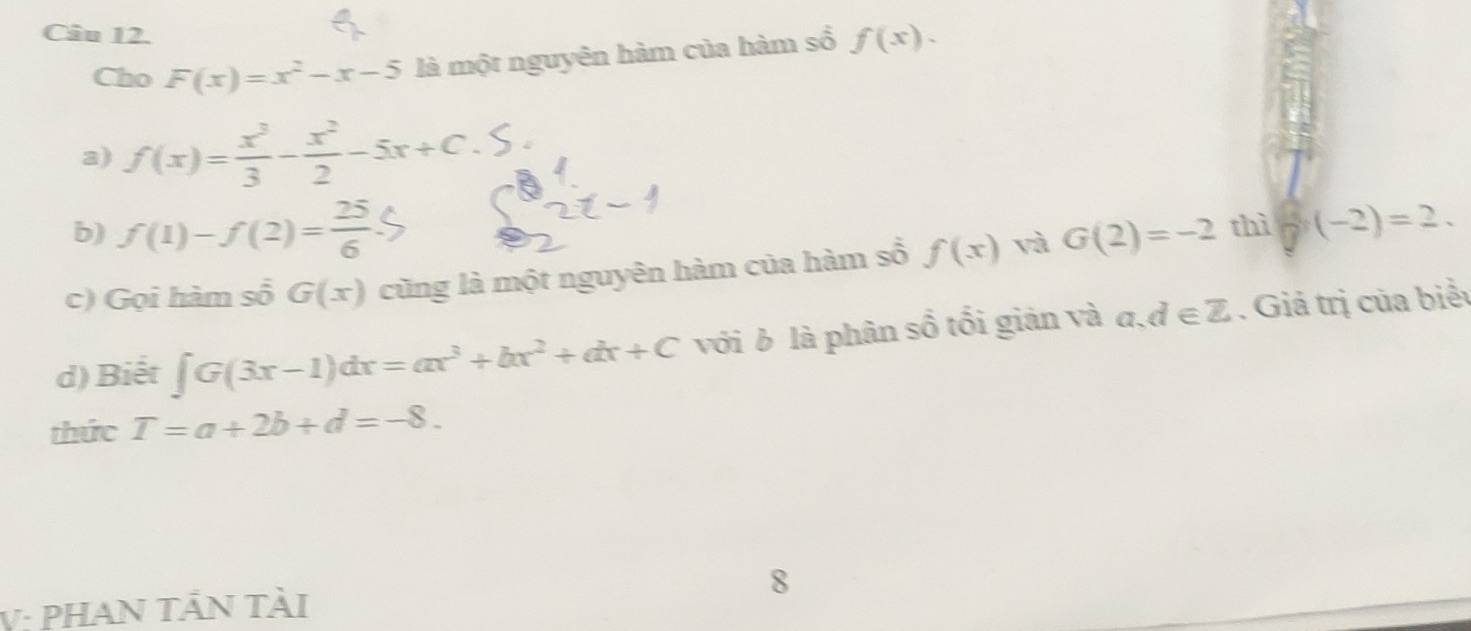 Cho F(x)=x^2-x-5 là một nguyên hàm của hàm sổ f(x). 
a) f(x)= x^3/3 - x^2/2 -5x+C
b) f(1)-f(2)= 25/6 
c) Gọi hàm số G(x) cũng là một nguyên hàm của hàm số f(x) và G(2)=-2 thì (-2)=2. 
d) Biết ∈t G(3x-1)dx=ax^3+bx^2+dx+C với b là phân số tối giản và a,d∈ Z. Giả trị của biểu 
thức T=a+2b+d=-8. 
V: PHAN TẢN tài 8