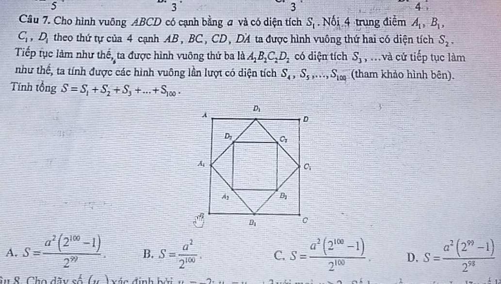 5
1
3
3
4
Cầu 7. Cho hình vuông ABCD có cạnh bằng # và có diện tích S_1.  Nối 4 trung điểm A_1,B_1,
C_1,D_1 theo thứ tự của 4 cạnh AB , BC , CD, DA ta được hình vuông thứ hai có diện tích S_2.
Tiếp tục làm như thế, ta được hình vuông thứ ba là A_2B_2C_2D_2 có diện tích S_3 , i.và cử tiếp tục làm
như thế, ta tính được các hình vuông lần lượt có diện tích S_4,S_5,...,S_100 (tham khảo hình bên).
Tính tổng S=S_1+S_2+S_3+...+S_100.
A. S= (a^2(2^(100)-1))/2^(99) . B. S= a^2/2^(100) . C. S= (a^2(2^(100)-1))/2^(100) . D. S= (a^2(2^(99)-1))/2^(98) 
âu 8. Cho dãy số (v ) xác định bởi n 1