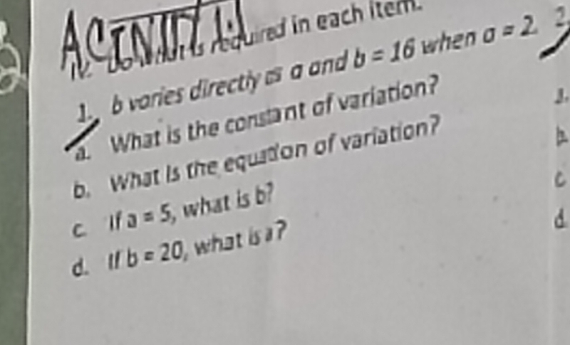 ACE NUZ Aed in each itern. 
1 b varies directly a a and b=16 when a=2 2. 
. What is the consant of variation? 
J. 
b. What is the equation of variation? 
c lf a=5 what is b
C 
d. I b=20 , what is a ? 
d