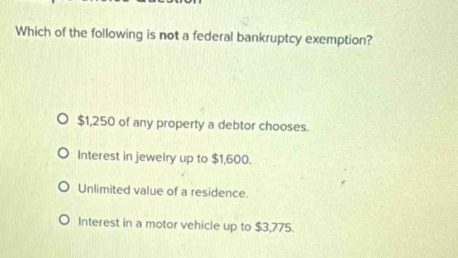 Which of the following is not a federal bankruptcy exemption?
$1,250 of any property a debtor chooses.
Interest in jewelry up to $1,600.
Unlimited value of a residence.
Interest in a motor vehicle up to $3,775.