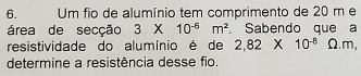 Um fio de alumínio tem comprimento de 20 m e 
área de secção 3* 10^(-6)m^2 , Sabendo que a 
resistividade do alumínio é de 2,82* 10^(-8)Omega .m, 
determine a resistência desse fio.