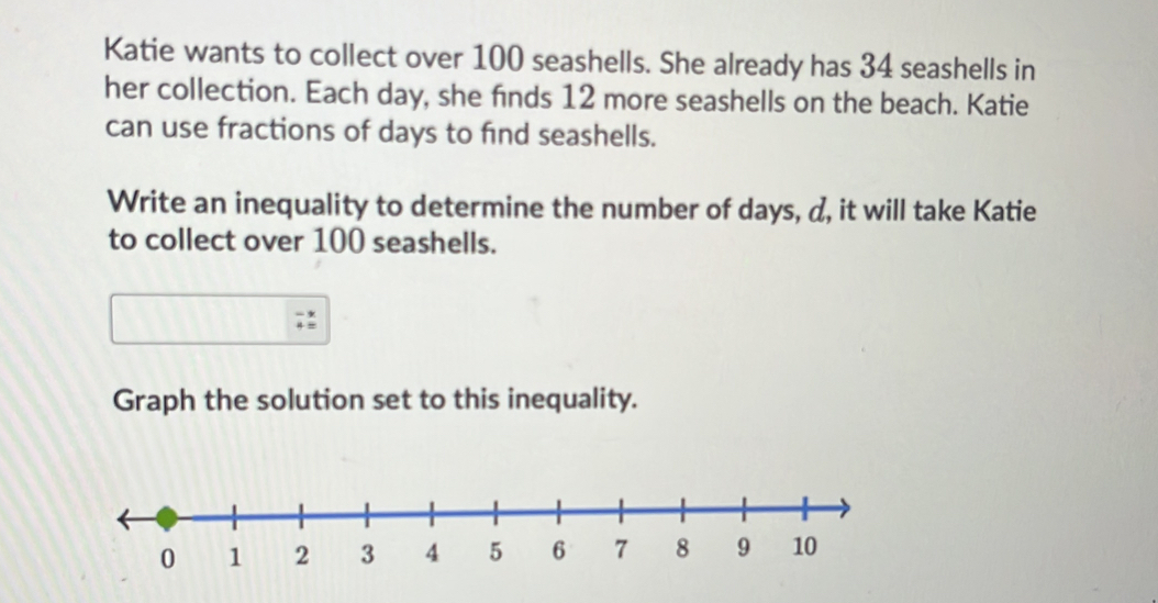 Katie wants to collect over 100 seashells. She already has 34 seashells in 
her collection. Each day, she finds 12 more seashells on the beach. Katie 
can use fractions of days to find seashells. 
Write an inequality to determine the number of days, d, it will take Katie 
to collect over 100 seashells. 
Graph the solution set to this inequality.