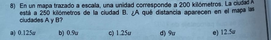 En un mapa trazado a escala, una unidad corresponde a 200 kilómetros. La ciudad A
está a 250 kilómetros de la ciudad B. ¿A qué distancia aparecen en el mapa las
ciudades A y B?
a) 0.125u b) 0.9u c) 1.25u d) 9u e) 12.5u