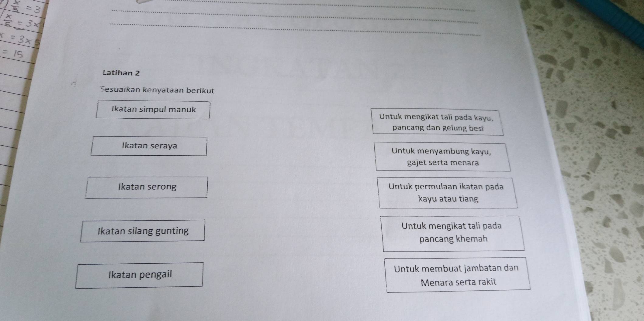 Latihan 2 
Sesuaikan kenyataan berikut 
Ikatan simpul manuk 
Untuk mengikat tali pada kayu. 
pancang dan gelung bes 
Ikatan seraya Untuk menyambung kayu, 
gajet serta menara 
Ikatan serong Untuk permulaan ikatan pada 
kayu atau tiang 
Ikatan silang gunting 
Untuk mengikat tali pada 
pancang khemah 
Untuk membuat jambatan dan 
Ikatan pengail 
Menara serta rakit