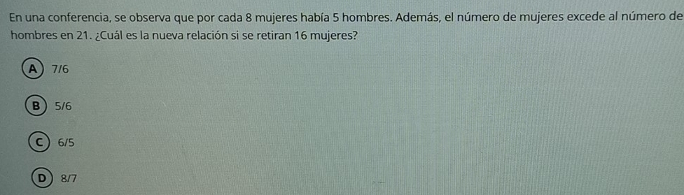 En una conferencia, se observa que por cada 8 mujeres había 5 hombres. Además, el número de mujeres excede al número de
hombres en 21. ¿Cuál es la nueva relación si se retiran 16 mujeres?
A) 7/6
B 5/6
C 6/5
D 8/7