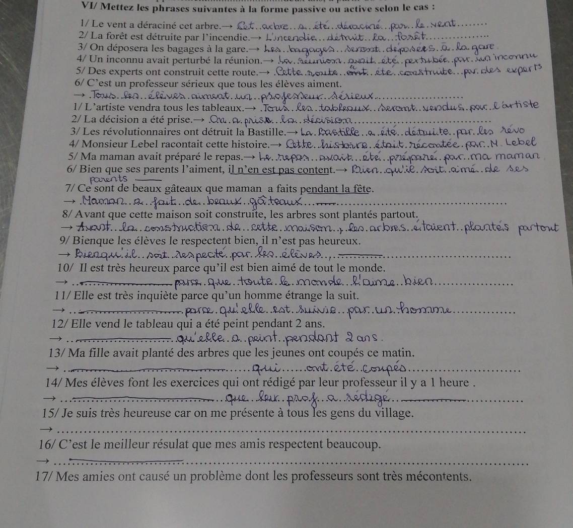 VI/ Mettez les phrases suivantes à la forme passive où active selon le cas :
1/ Le vent a déraciné cet arbre.
_
2/ La forêt est détruite par l’incendie.→
_
3/ On déposera les bagages à la gare.
4/ Un inconnu avait perturbé la réunion.
5/ Des experts ont construit cette route.—
6/ C'est un professeur sérieux que tous les élèves aiment.
_
1/ L’artiste vendra tous les tableaux.—
2/ La décision a été prise.→ .
L   se c
_
3/ Les révolutionnaires ont détruit la Bastille.→  
4/ Monsieur Lebel racontait cette histoire.→ the h
57 Ma maman avait préparé le repas.→ l.
6/ Bien que ses parents l’aiment, il n’en est pas content.--
_
7/ Ce sont de beaux gâteaux que maman a faits pendant la fête.
__
→ .Haman. . a.
8/ Avant que cette maison soit construite, les arbres sont plantés partout.
→  Ang   o ns tuction  de    ctt  ma 
9/ Bienque les élèves le respectent bien, il n’est pas heureux.
_
_
10/ Il est très heureux parce qu’il est bien aimé de tout le monde.
_
11/ Elle est très inquièté parce qu'un homme étrange la suit.
_
12/ Elle vend le tableau qui a été peint pendant 2 ans.
_
13/ Ma fille avait planté des arbres que les jeunes ont coupés ce matin.
__
_
14/ Mes élèves font les exercices qui ont rédigé par leur professeur il y a 1 heure .
_
_
15/ Je suis très heureuse car on me présente à tous les gens du village.
__
16/ C’est le meilleur résulat que mes amis respectent beaucoup.
_
_
_
17/ Mes amies ont causé un problème dont les professeurs sont très mécontents.