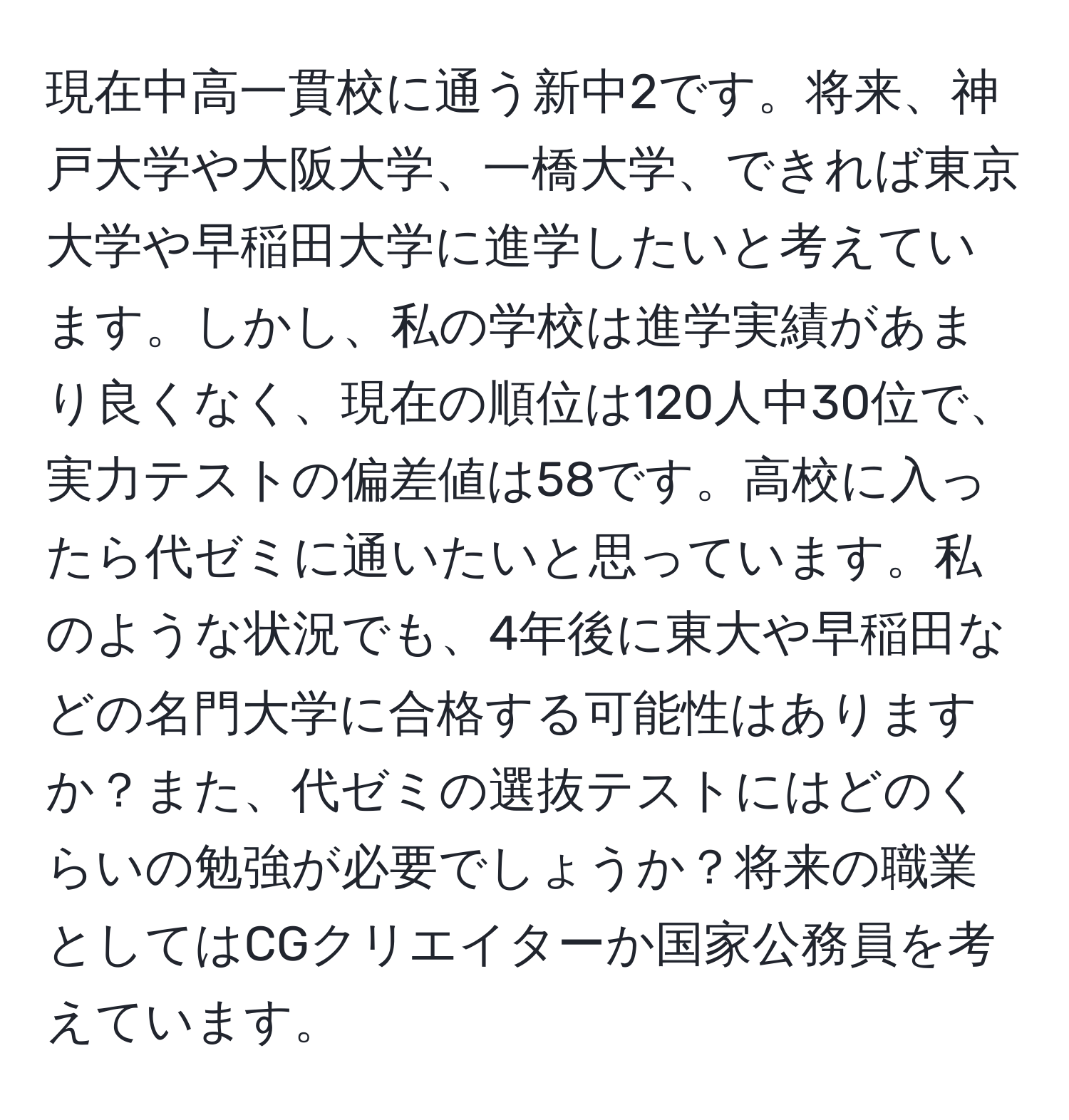 現在中高一貫校に通う新中2です。将来、神戸大学や大阪大学、一橋大学、できれば東京大学や早稲田大学に進学したいと考えています。しかし、私の学校は進学実績があまり良くなく、現在の順位は120人中30位で、実力テストの偏差値は58です。高校に入ったら代ゼミに通いたいと思っています。私のような状況でも、4年後に東大や早稲田などの名門大学に合格する可能性はありますか？また、代ゼミの選抜テストにはどのくらいの勉強が必要でしょうか？将来の職業としてはCGクリエイターか国家公務員を考えています。