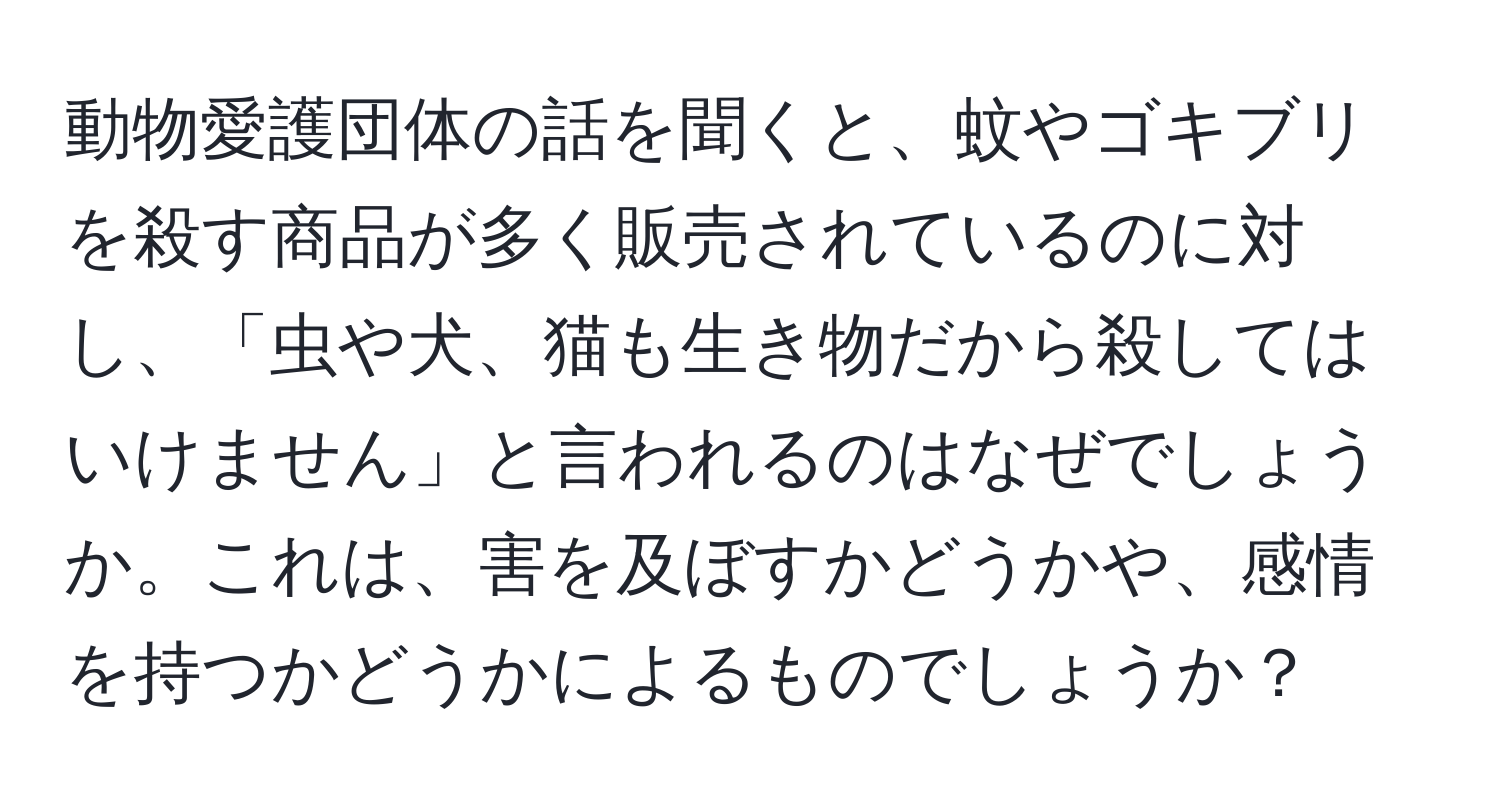 動物愛護団体の話を聞くと、蚊やゴキブリを殺す商品が多く販売されているのに対し、「虫や犬、猫も生き物だから殺してはいけません」と言われるのはなぜでしょうか。これは、害を及ぼすかどうかや、感情を持つかどうかによるものでしょうか？