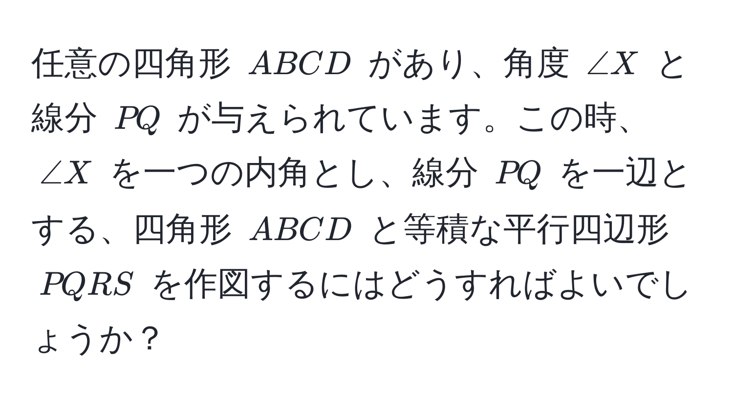 任意の四角形 (ABCD) があり、角度 (∠X) と線分 (PQ) が与えられています。この時、(∠X) を一つの内角とし、線分 (PQ) を一辺とする、四角形 (ABCD) と等積な平行四辺形 (PQRS) を作図するにはどうすればよいでしょうか？