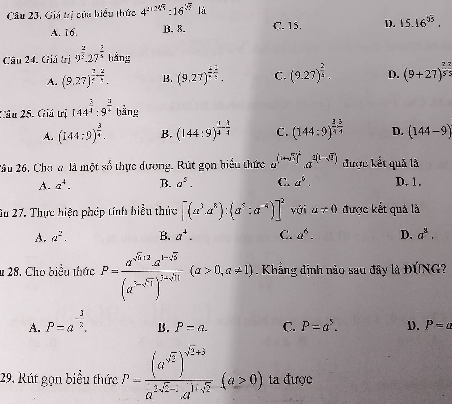 Giá trị của biểu thức 4^(2+2sqrt[3](5)):16^(sqrt[3](5)) là
D.
A. 16. B. 8. C. 15. 15.16^(sqrt[3](5)).
Câu 24. Giá trị 9^(frac 2)5.27^(frac 2)5 bằng
A. (9.27)^ 2/5 + 2/5 .
B. (9.27)^ 2/5 . 2/5 .
C. (9.27)^ 2/5 . (9+27)^ 2/5 .5
D.
Câu 25. Giá trị 144^(frac 3)4:9^(frac 3)4 bằng
A. (144:9)^ 3/4 .
C.
D.
B. (144:9)^ 3/4 - 3/4  (144:9)^ 3/4 : 3/4  (144-9)
2âu 26. Cho a là một số thực dương. Rút gọn biểu thức a^((1+sqrt(3))^2).a^(2(1-sqrt(3))) được kết quả là
A. a^4. B. a^5. C. a^6. D. 1.
Âu 27. Thực hiện phép tính biểu thức [(a^3.a^8):(a^5:a^(-4))]^2 với a!= 0 được kết quả là
A. a^2. B. a^4. C. a^6. D. a^8.
u 28. Cho biểu thức P=frac a^(sqrt(a]a)+2^(1-sqrt x))(a^(3-sqrt(x)))^3+sqrt(11)(a>0,a!= 1). Khẳng định nào sau đây là ĐÚNG?
A. P=a^(-frac 3)2.
B. P=a. C. P=a^5. D. P=a
29. Rút gọn biểu thức P=frac (a^(sqrt(2)))^sqrt(2)+3a^(2sqrt(2)-1)· a^(1+sqrt(2))(a>0) ta được