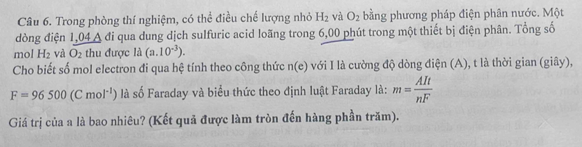 Trong phòng thí nghiệm, có thể điều chế lượng nhỏ H_2 và O_2 bằng phương pháp điện phân nước. Một 
dòng điện 1,04 A đi qua dung dịch sulfuric acid loãng trong 6,00 phút trong một thiết bị điện phân. Tổng số 
mol H_2 và O_2 thu được là (a. 10^(-3)). 
Cho biết số mol electron đi qua hệ tính theo công thức n(e) với I là cường độ dòng điện (A), t là thời gian (giây),
F=96500(Cmol^(-1)) là số Faraday và biểu thức theo định luật Faraday là: m= AIt/nF 
Giá trị của a là bao nhiêu? (Kết quả được làm tròn đến hàng phần trăm).