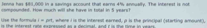 Jenna has $81,000 in a savings account that earns 4% annually. The interest is not 
compounded. How much will she have in total in 5 years? 
Use the formula i= prt, where / is the interest earned, p is the principal (starting amount), 
is the interest rate expressed as a decimal, and t is the time in vears.