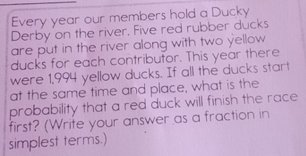 Every year our members hold a Ducky 
Derby on the river. Five red rubber ducks 
are put in the river along with two yellow 
ducks for each contributor. This year there 
were 1,994 yellow ducks. If all the ducks start 
at the same time and place, what is the 
probability that a red duck will finish the race 
first? (Write your answer as a fraction in 
simplest terms.)